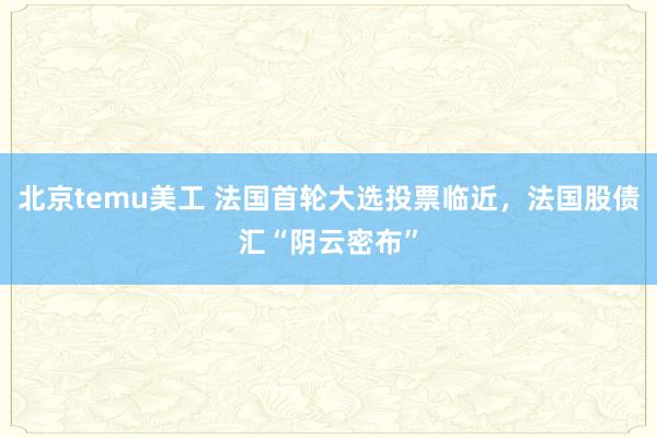 北京temu美工 法国首轮大选投票临近，法国股债汇“阴云密布”