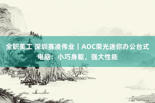 全职美工 深圳赛凌伟业｜AOC荣光迷你办公台式电脑：小巧身躯，强大性能