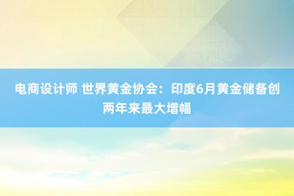 电商设计师 世界黄金协会：印度6月黄金储备创两年来最大增幅