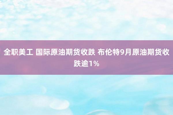 全职美工 国际原油期货收跌 布伦特9月原油期货收跌逾1%