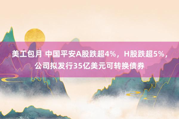 美工包月 中国平安A股跌超4%，H股跌超5%，公司拟发行35亿美元可转换债券