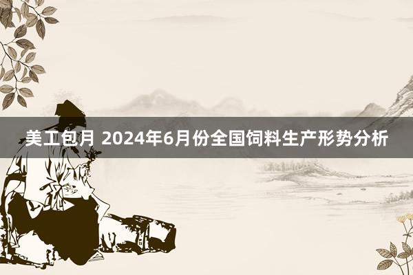 美工包月 2024年6月份全国饲料生产形势分析