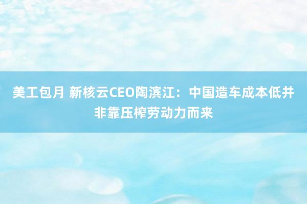 美工包月 新核云CEO陶滨江：中国造车成本低并非靠压榨劳动力而来