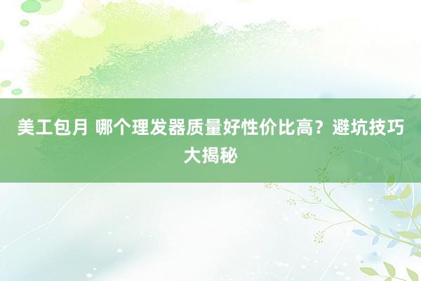 美工包月 哪个理发器质量好性价比高？避坑技巧大揭秘