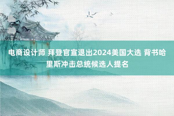 电商设计师 拜登官宣退出2024美国大选 背书哈里斯冲击总统候选人提名