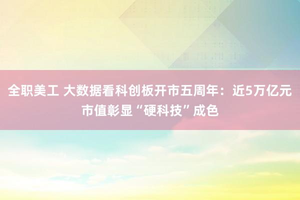 全职美工 大数据看科创板开市五周年：近5万亿元市值彰显“硬科技”成色