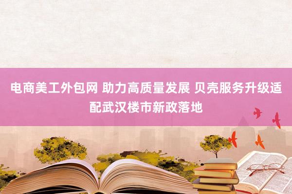 电商美工外包网 助力高质量发展 贝壳服务升级适配武汉楼市新政落地