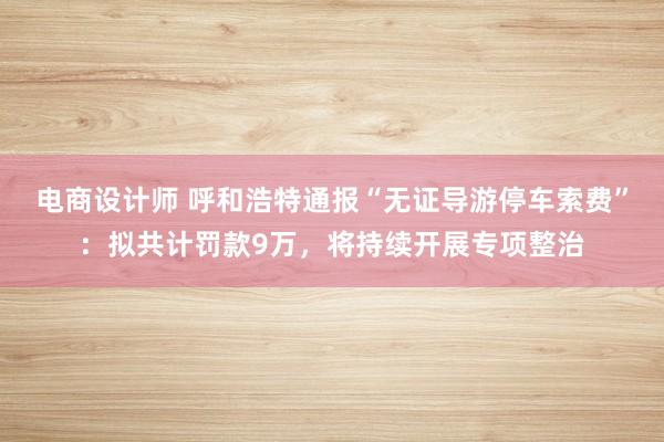 电商设计师 呼和浩特通报“无证导游停车索费”：拟共计罚款9万，将持续开展专项整治