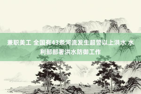 兼职美工 全国有43条河流发生超警以上洪水 水利部部署洪水防御工作