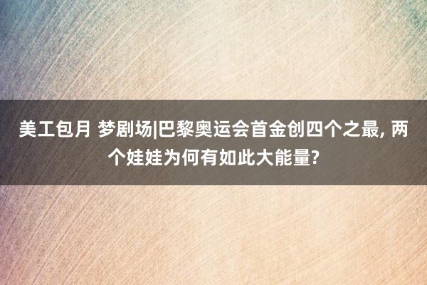 美工包月 梦剧场|巴黎奥运会首金创四个之最, 两个娃娃为何有如此大能量?