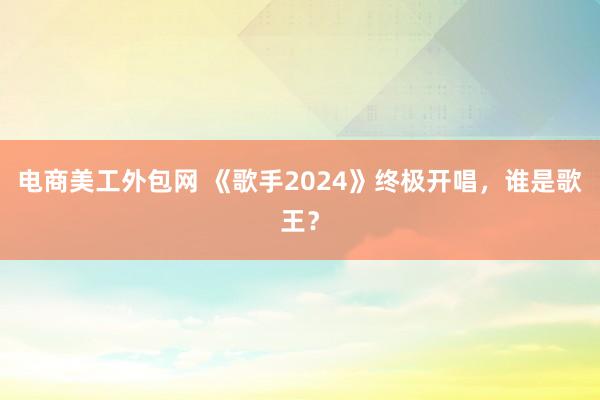 电商美工外包网 《歌手2024》终极开唱，谁是歌王？