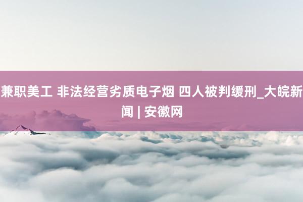 兼职美工 非法经营劣质电子烟 四人被判缓刑_大皖新闻 | 安徽网