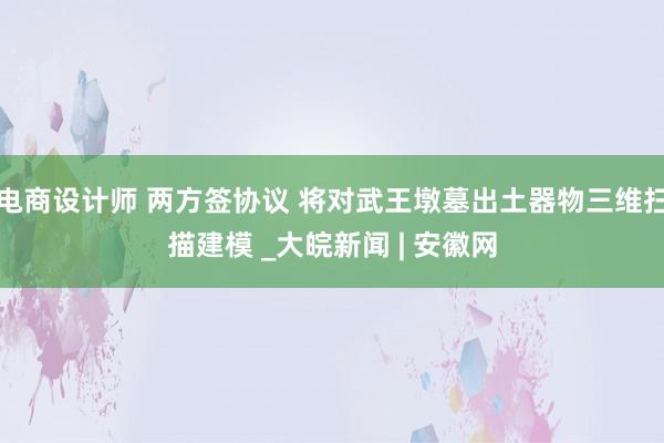 电商设计师 两方签协议 将对武王墩墓出土器物三维扫描建模 _大皖新闻 | 安徽网