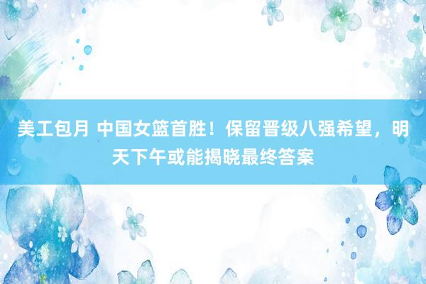 美工包月 中国女篮首胜！保留晋级八强希望，明天下午或能揭晓最终答案