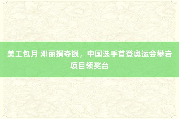 美工包月 邓丽娟夺银，中国选手首登奥运会攀岩项目领奖台