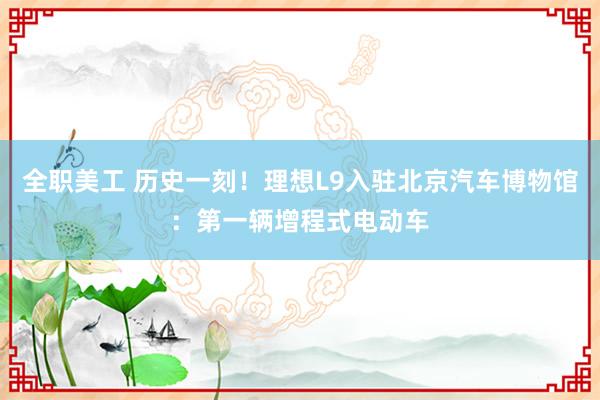 全职美工 历史一刻！理想L9入驻北京汽车博物馆：第一辆增程式电动车