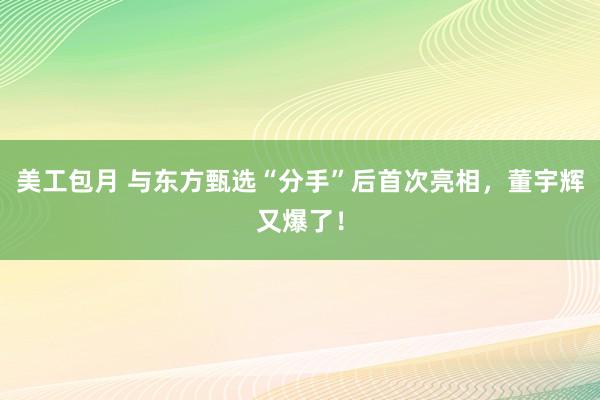 美工包月 与东方甄选“分手”后首次亮相，董宇辉又爆了！