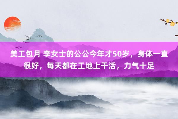 美工包月 李女士的公公今年才50岁，身体一直很好，每天都在工地上干活，力气十足