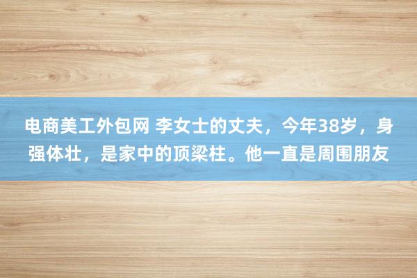 电商美工外包网 李女士的丈夫，今年38岁，身强体壮，是家中的顶梁柱。他一直是周围朋友