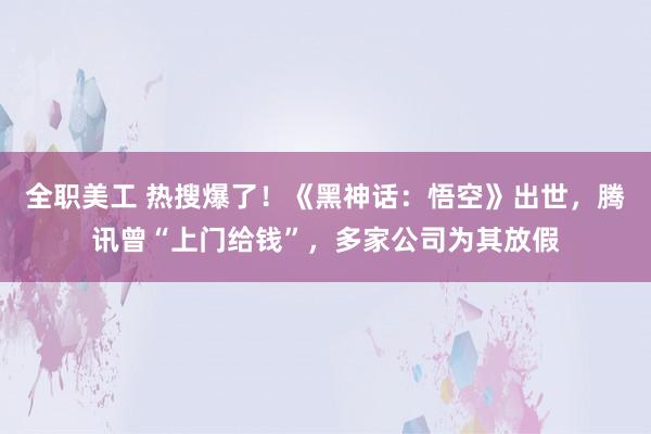 全职美工 热搜爆了！《黑神话：悟空》出世，腾讯曾“上门给钱”，多家公司为其放假