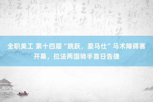 全职美工 第十四届“跳跃，爱马仕”马术障碍赛开幕，拉法两国骑手首日告捷