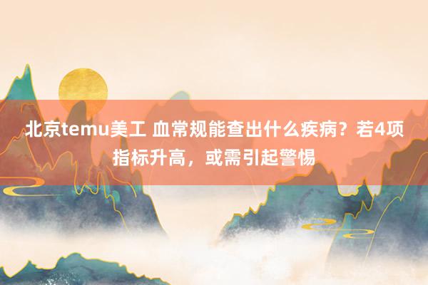 北京temu美工 血常规能查出什么疾病？若4项指标升高，或需引起警惕