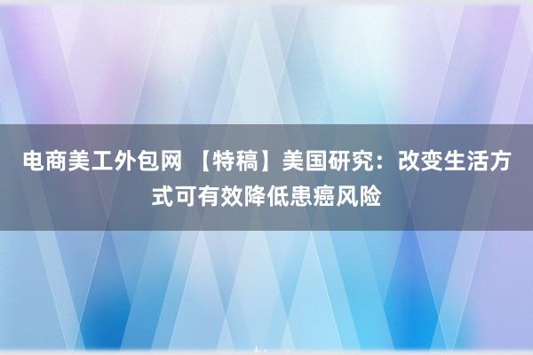 电商美工外包网 【特稿】美国研究：改变生活方式可有效降低患癌风险