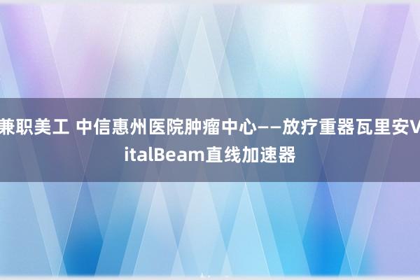 兼职美工 中信惠州医院肿瘤中心——放疗重器瓦里安VitalBeam直线加速器