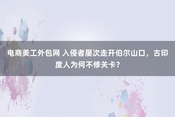 电商美工外包网 入侵者屡次走开伯尔山口，古印度人为何不修关卡？