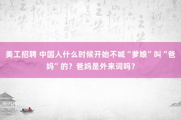 美工招聘 中国人什么时候开始不喊“爹娘”叫“爸妈”的？爸妈是外来词吗？