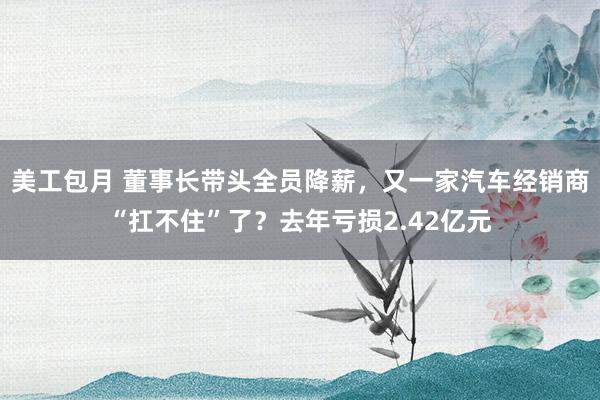 美工包月 董事长带头全员降薪，又一家汽车经销商“扛不住”了？去年亏损2.42亿元