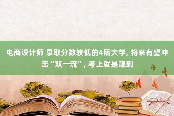 电商设计师 录取分数较低的4所大学, 将来有望冲击“双一流”, 考上就是赚到