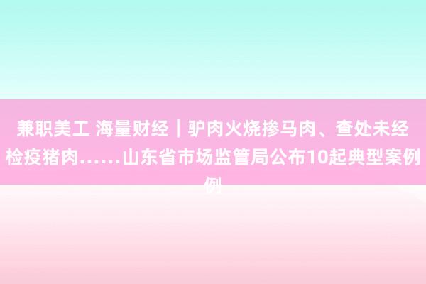 兼职美工 海量财经｜驴肉火烧掺马肉、查处未经检疫猪肉……山东省市场监管局公布10起典型案例