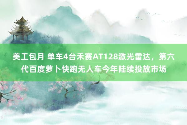 美工包月 单车4台禾赛AT128激光雷达，第六代百度萝卜快跑无人车今年陆续投放市场