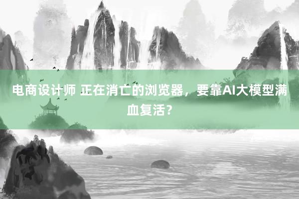 电商设计师 正在消亡的浏览器，要靠AI大模型满血复活？