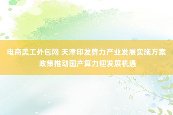 电商美工外包网 天津印发算力产业发展实施方案 政策推动国产算力迎发展机遇