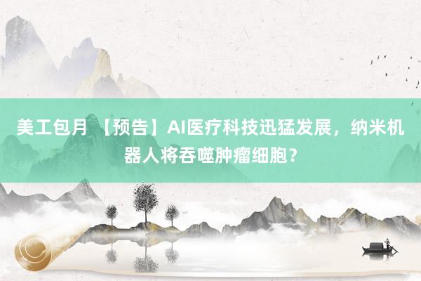 美工包月 【预告】AI医疗科技迅猛发展，纳米机器人将吞噬肿瘤细胞？