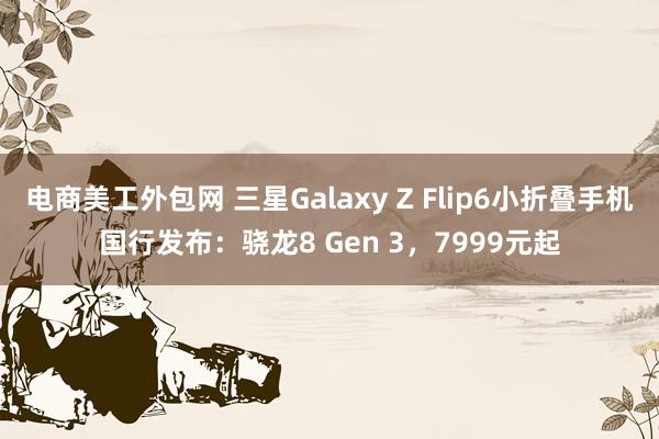 电商美工外包网 三星Galaxy Z Flip6小折叠手机国行发布：骁龙8 Gen 3，7999元起