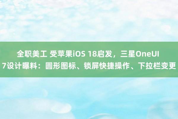 全职美工 受苹果iOS 18启发，三星OneUI 7设计曝料：圆形图标、锁屏快捷操作、下拉栏变更