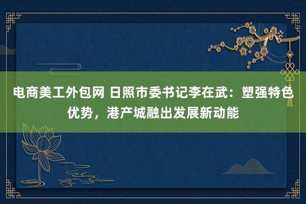 电商美工外包网 日照市委书记李在武：塑强特色优势，港产城融出发展新动能