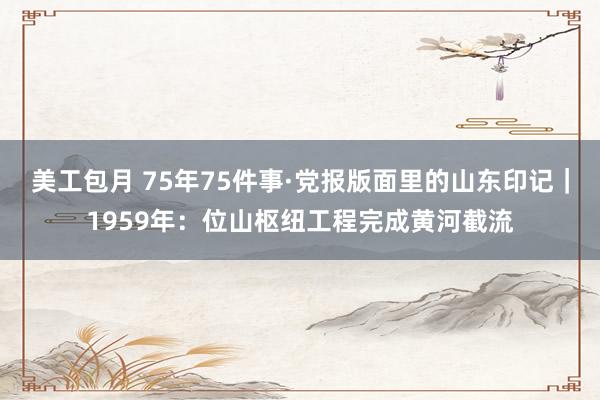 美工包月 75年75件事·党报版面里的山东印记｜1959年：位山枢纽工程完成黄河截流