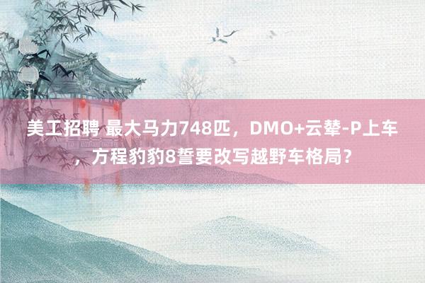 美工招聘 最大马力748匹，DMO+云辇-P上车，方程豹豹8誓要改写越野车格局？