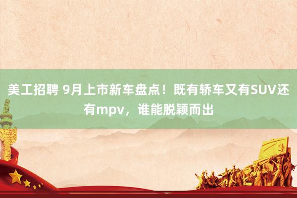 美工招聘 9月上市新车盘点！既有轿车又有SUV还有mpv，谁能脱颖而出