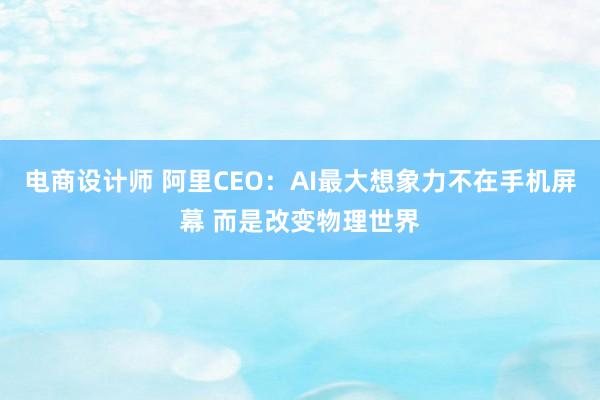 电商设计师 阿里CEO：AI最大想象力不在手机屏幕 而是改变物理世界