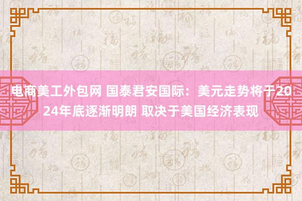 电商美工外包网 国泰君安国际：美元走势将于2024年底逐渐明朗 取决于美国经济表现