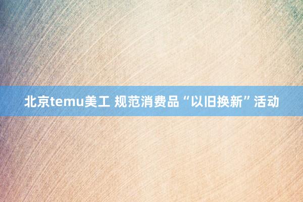 北京temu美工 规范消费品“以旧换新”活动