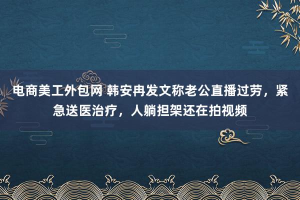 电商美工外包网 韩安冉发文称老公直播过劳，紧急送医治疗，人躺担架还在拍视频