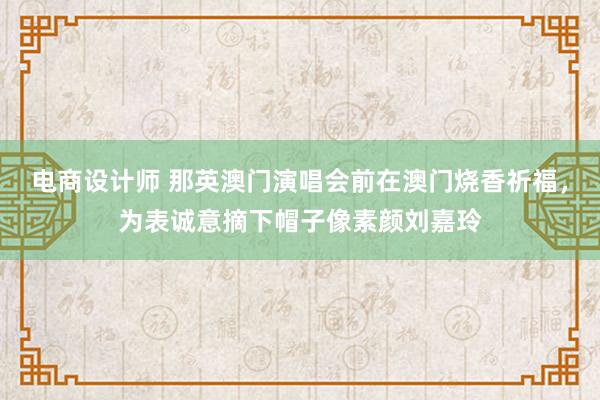 电商设计师 那英澳门演唱会前在澳门烧香祈福，为表诚意摘下帽子像素颜刘嘉玲