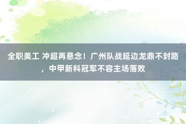 全职美工 冲超再悬念！广州队战延边龙鼎不封路，中甲新科冠军不容主场落败