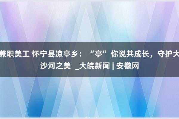 兼职美工 怀宁县凉亭乡： “亭” 你说共成长，守护大沙河之美  _大皖新闻 | 安徽网